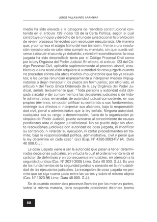 JORGE VILLASANTE ARANÍBAR
68
medio ha sido elevada a la categoría de mandato constitucional con-
tenido en el artículo 139 inciso 13) de la Carta Política, según el cual
constituye principio y derecho de la función jurisdiccional la prohibición
de revivir procesos fenecidos con resolución ejecutoriada. De manera
que, y como reza el adagio latino del non bis ídem, frente a una resolu-
ción ejecutoriada no cabe sino cumplir su mandato, sin que pueda vol-
verse a discutir el asunto ya debatido; a nivel infraconstitucional la cosa
juzgada ha sido desarrollada tanto por el Código Procesal Civil como
por la Ley Orgánica del Poder Judicial. En efecto, el artículo 123 del Có-
digo Procesal Civil, aplicable supletoriamente al proceso laboral, esta-
blece que una resolución adquiere la autoridad de cosa juzgada cuando
no proceden contra ella otros medios impugnatorios que los ya resuel-
tos; o las partes renuncian expresamente a interponer medios impug-
natorios o dejan transcurrir los plazos sin formularlos; por otro lado, el
artículo 4 del Texto Único Ordenado de la Ley Orgánica del Poder Ju-
dicial, señala textualmente que: “Toda persona y autoridad está obli-
gada a acatar y dar cumplimiento a las decisiones judiciales o de índo-
le administrativa, emanadas de autoridad judicial competente, en sus
propios términos, sin poder caliﬁcar su contenido o sus fundamentos,
restringir sus efectos o interpretar sus alcances, bajo la responsabili-
dad civil, penal o administrativa que la ley señala. Ninguna autoridad,
cualquiera sea su rango o denominación, fuera de la organización je-
rárquica del Poder Judicial, puede avocarse al conocimiento de causas
pendientes ante el órgano jurisdiccional. No se puede dejar sin efec-
to resoluciones judiciales con autoridad de cosa juzgada, ni modiﬁcar
su contenido, ni retardar su ejecución, ni cortar procedimientos en trá-
mite, bajo la responsabilidad política, administrativa, civil y penal que
la ley determine en cada caso” (sic) (Exp. Nº 4280-2003-RV (A). Data
40 000.G.J.).
La cosa juzgada viene a ser la autoridad que pasan a tener determi-
nadas decisiones judiciales, en virtud a la cual el ordenamiento le da el
carácter de deﬁnitivas y en consecuencia inmutables, en atención a la
seguridad jurídica (Cas. Nº 2021-2005 Lima. Data 40 000. G.J.). Es uno
de los fundamentos de la seguridad jurídica y consiste en la inmutabili-
dad de las ejecutorias judiciales. La excepción de cosa juzgada no per-
mite que se siga nuevo juicio entre las partes y sobre el mismo objeto
(Cas. Nº 1023-96-Lima. Data 40 000. G.J.).
Se da cuando existen dos procesos llevados por las mismas partes,
sobre la misma materia, pero ocupando posiciones distintas (como
 