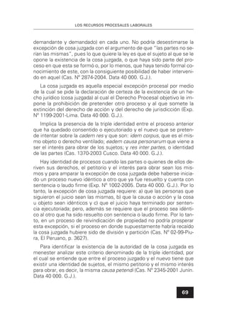 LOS RECURSOS PROCESALES LABORALES
69
demandante y demandado) en cada uno. No podría desestimarse la
excepción de cosa juzgada con el argumento de que “las partes no se-
rían las mismas”, pues lo que quiere la ley es que el sujeto al que se le
opone la existencia de la cosa juzgada, o que haya sido parte del pro-
ceso en que esta se formó o, por lo menos, que haya tenido formal co-
nocimiento de este, con la consiguiente posibilidad de haber interveni-
do en aquel (Cas. Nº 2874-2004. Data 40 000. G.J.).
La cosa juzgada es aquella especial excepción procesal por medio
de la cual se pide la declaración de certeza de la existencia de un he-
cho jurídico (cosa juzgada) al cual el Derecho Procesal objetivo le im-
pone la prohibición de pretender otro proceso y al que somete la
extinción del derecho de acción y del derecho de jurisdicción (Exp.
Nº 1199-2001-Lima. Data 40 000. G.J.).
Implica la presencia de la triple identidad entre el proceso anterior
que ha quedado consentido o ejecutoriado y el nuevo que se preten-
de intentar sobre la cadem res y que son: idem corpus, que es el mis-
mo objeto o derecho ventilado; eadem causa personarum que viene a
ser el interés para obrar de los sujetos; y res inter partes, o identidad
de las partes (Cas. 1370-2003 Cusco. Data 40 000. G.J.).
Hay identidad de procesos cuando las partes o quienes de ellos de-
riven sus derechos, el petitorio y el interés para obrar sean los mis-
mos y para amparar la excepción de cosa juzgada debe haberse inicia-
do un proceso nuevo idéntico a otro que ya fue resuelto y cuenta con
sentencia o laudo ﬁrme (Exp. Nº 1002-2005. Data 40 000. G.J.). Por lo
tanto, la excepción de cosa juzgada requiere: a) que las personas que
siguieron el juicio sean las mismas, b) que la causa o acción y la cosa
u objeto sean idénticos y c) que el juicio haya terminado por senten-
cia ejecutoriada; pero, además se requiere que el proceso sea idénti-
co al otro que ha sido resuelto con sentencia o laudo ﬁrme. Por lo tan-
to, en un proceso de reivindicación de propiedad no podría prosperar
esta excepción, si el proceso en donde supuestamente habría recaído
la cosa juzgada hubiere sido de división y partición (Cas. Nº 02-99-Piu-
ra, El Peruano, p. 3627).
Para identiﬁcar la existencia de la autoridad de la cosa juzgada es
menester analizar este criterio denominado de la triple identidad, por
el cual se entiende que entre el proceso juzgado y el nuevo tiene que
existir una identidad de sujetos, el mismo petitorio y el mismo interés
para obrar, es decir, la misma causa petendi (Cas. Nº 2345-2001 Junín.
Data 40 000. G.J.).
 