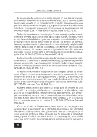 JORGE VILLASANTE ARANÍBAR
70
La cosa juzgada supone un proceso regular en que las partes pue-
dan ejercitar libremente su derecho de defensa, por lo que no puede
haber cosa juzgada en un procedimiento irregular, seguido contra una
persona absolutamente incapaz y que posteriormente fue declarada
interdicta, infringiendo la garantía constitucional de la observancia del
debido proceso (Cas. Nº 636-2002-Arequipa. Data 40 000. G.J.).
Se ha distinguido entre cosa juzgada formal y cosa juzgada material,
siendo la primera aquella en donde opera la preclusión, es decir, ya no
existe, la posibilidad de impugnación, adquiriendo la calidad de inmuta-
bilidad pero solo dentro del proceso en donde fue dictada. En cambio,
la cosa juzgada material implica no solo la inmutabilidad y exigibilidad al
interior del proceso en donde fue dictada, sino también tiene una opo-
nibilidad externa, de manera que su obligatoriedad también vale para
procesos futuros, siendo esta la considerada como verdadera cosa juz-
gada (Cas. Nº 2021-2005 Lima. Data 40 000. G.J.).
En la acción de nulidad de cosa juzgada fraudulenta no puede invo-
carse contra la demanda la excepción de cosa juzgada bajo argumento
de que se pretende revivir un proceso fenecido, toda vez que, precisa-
mente, la ﬁnalidad de dicha acción es la nulidad de la sentencia (Exp.
Nº 3449-98. Data 40 000. G.J.).
Al declararse fundada la excepción de cosa juzgada carece de sindé-
resis y lógica pronunciarse amparando también la excepción de pres-
cripción; es que la de la cosa juzgada mata la acción y el derecho, y al
haberse amparado esa excepción mal puede decidirse en forma impli-
cante, si la acción ha prescrito o no por el transcurso del tiempo (Cas.
Nº 1773-96-Huánuco. Data 40 000. G.J.).
Nuestro ordenamiento procesal civil exige para el amparo de una
excepción de cosa juzgada la misma concurrencia de identidades que
para la de litispendencia, diferenciándose técnicamente, sin embar-
go, una de la otra, en que para la primera el proceso judicial denuncia-
do debe haber adquirido la calidad de cosa juzgada; y en la segunda
los procesos deben estar en trámite (Exp. Nº 283-2005-Lima. Data 40
000. G.J.).
Como en el caso de litispendencia, la excepción de cosa juzgada im-
plica también la veriﬁcación de la identidad de procesos, con identidad
de sujetos, objeto y causa, pero que en este caso ya concluyó, en prin-
cipio, con una sentencia sobre el fondo que ha adquirido la calidad de
cosa juzgada. Es decir, estamos ante un proceso seguido y concluido
en el que intervinieron las mismas partes, siendo el mismo petitorio e
 