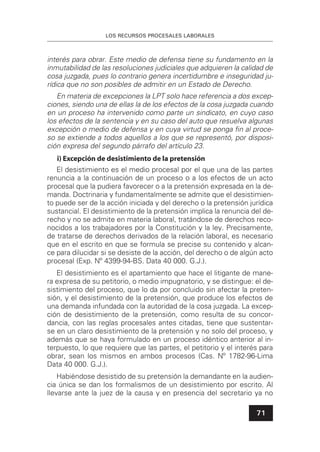 LOS RECURSOS PROCESALES LABORALES
71
interés para obrar. Este medio de defensa tiene su fundamento en la
inmutabilidad de las resoluciones judiciales que adquieren la calidad de
cosa juzgada, pues lo contrario genera incertidumbre e inseguridad ju-
rídica que no son posibles de admitir en un Estado de Derecho.
En materia de excepciones la LPT solo hace referencia a dos excep-
ciones, siendo una de ellas la de los efectos de la cosa juzgada cuando
en un proceso ha intervenido como parte un sindicato, en cuyo caso
los efectos de la sentencia y en su caso del auto que resuelva algunas
excepción o medio de defensa y en cuya virtud se ponga ﬁn al proce-
so se extiende a todos aquellos a los que se representó, por disposi-
ción expresa del segundo párrafo del artículo 23.
i) Excepción de desistimiento de la pretensión
El desistimiento es el medio procesal por el que una de las partes
renuncia a la continuación de un proceso o a los efectos de un acto
procesal que la pudiera favorecer o a la pretensión expresada en la de-
manda. Doctrinaria y fundamentalmente se admite que el desistimien-
to puede ser de la acción iniciada y del derecho o la pretensión jurídica
sustancial. El desistimiento de la pretensión implica la renuncia del de-
recho y no se admite en materia laboral, tratándose de derechos reco-
nocidos a los trabajadores por la Constitución y la ley. Precisamente,
de tratarse de derechos derivados de la relación laboral, es necesario
que en el escrito en que se formula se precise su contenido y alcan-
ce para dilucidar si se desiste de la acción, del derecho o de algún acto
procesal (Exp. Nº 4399-94-BS. Data 40 000. G.J.).
El desistimiento es el apartamiento que hace el litigante de mane-
ra expresa de su petitorio, o medio impugnatorio, y se distingue: el de-
sistimiento del proceso, que lo da por concluido sin afectar la preten-
sión, y el desistimiento de la pretensión, que produce los efectos de
una demanda infundada con la autoridad de la cosa juzgada. La excep-
ción de desistimiento de la pretensión, como resulta de su concor-
dancia, con las reglas procesales antes citadas, tiene que sustentar-
se en un claro desistimiento de la pretensión y no solo del proceso, y
además que se haya formulado en un proceso idéntico anterior al in-
terpuesto, lo que requiere que las partes, el petitorio y el interés para
obrar, sean los mismos en ambos procesos (Cas. Nº 1782-96-Lima
Data 40 000. G.J.).
Habiéndose desistido de su pretensión la demandante en la audien-
cia única se dan los formalismos de un desistimiento por escrito. Al
llevarse ante la juez de la causa y en presencia del secretario ya no
 