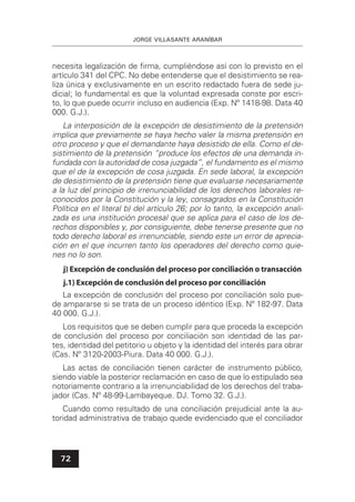 JORGE VILLASANTE ARANÍBAR
72
necesita legalización de ﬁrma, cumpliéndose así con lo previsto en el
artículo 341 del CPC. No debe entenderse que el desistimiento se rea-
liza única y exclusivamente en un escrito redactado fuera de sede ju-
dicial; lo fundamental es que la voluntad expresada conste por escri-
to, lo que puede ocurrir incluso en audiencia (Exp. Nº 1418-98. Data 40
000. G.J.).
La interposición de la excepción de desistimiento de la pretensión
implica que previamente se haya hecho valer la misma pretensión en
otro proceso y que el demandante haya desistido de ella. Como el de-
sistimiento de la pretensión “produce los efectos de una demanda in-
fundada con la autoridad de cosa juzgada”, el fundamento es el mismo
que el de la excepción de cosa juzgada. En sede laboral, la excepción
de desistimiento de la pretensión tiene que evaluarse necesariamente
a la luz del principio de irrenunciabilidad de los derechos laborales re-
conocidos por la Constitución y la ley, consagrados en la Constitución
Política en el literal b) del artículo 26; por lo tanto, la excepción anali-
zada es una institución procesal que se aplica para el caso de los de-
rechos disponibles y, por consiguiente, debe tenerse presente que no
todo derecho laboral es irrenunciable, siendo este un error de aprecia-
ción en el que incurren tanto los operadores del derecho como quie-
nes no lo son.
j) Excepción de conclusión del proceso por conciliación o transacción
j.1) Excepción de conclusión del proceso por conciliación
La excepción de conclusión del proceso por conciliación solo pue-
de ampararse si se trata de un proceso idéntico (Exp. Nº 182-97. Data
40 000. G.J.).
Los requisitos que se deben cumplir para que proceda la excepción
de conclusión del proceso por conciliación son identidad de las par-
tes, identidad del petitorio u objeto y la identidad del interés para obrar
(Cas. Nº 3120-2003-Piura. Data 40 000. G.J.).
Las actas de conciliación tienen carácter de instrumento público,
siendo viable la posterior reclamación en caso de que lo estipulado sea
notoriamente contrario a la irrenunciabilidad de los derechos del traba-
jador (Cas. Nº 48-99-Lambayeque. DJ. Tomo 32. G.J.).
Cuando como resultado de una conciliación prejudicial ante la au-
toridad administrativa de trabajo quede evidenciado que el conciliador
 