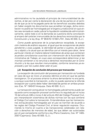 LOS RECURSOS PROCESALES LABORALES
73
administrativo no ha cautelado el principio de irrenunciabilidad de de-
rechos, al dar por cierta la declaración de una de las partes en el senti-
do de que ya se le ha pagado parte de los beneﬁcios sociales debidos
sin haber exigido los documentos que acrediten tal pago, dicha conci-
liación no podrá ser homologada por el órgano jurisdiccional sin que an-
tes sea revisada en sede judicial la liquidación establecida administrati-
vamente, sobre todo si en la demanda se cuestiona dicha conciliación
al amparo del carácter irrenunciable de los derechos reconocidos por la
Constitución y la ley (Exp. Nº 99-670-131601JT01. Data 40 000. G.J.).
Como puede apreciarse de la jurisprudencia recopilada, la excep-
ción materia de análisis requiere, al igual que las excepciones de pleito
pendiente y cosa juzgada, la identidad de partes o sujetos, de petito-
rio u objeto y la causa que se identiﬁca con el interés para obrar, tiene
particular interés en materia laboral tratándose de actas que contienen
acuerdos conciliatorios suscritos con intervención de la Autoridad Ad-
ministrativa de Trabajo, en cuyo caso corresponderá determinar si las
mismas contienen o no renuncia a derechos reconocidos por la Cons-
titución y la ley que resultan irrenunciables, conforme tenemos ya ex-
presado y por los cuales debe velar el juez.
j.2) Excepción de conclusión del proceso por transacción
La excepción de conclusión del proceso por transacción es fundada
en caso de que se inicie un proceso idéntico al otro en que las partes
transigieron. En el proceso anterior la ahora demandante no era parte,
y aunque suscribió la transacción, a ella no puede oponerse la referida
excepción por cuanto debe haber identidad de partes en ambos proce-
sos (Cas. Nº 1949-07-Arequipa. Data 40 000. G.J.).
La transacción extrajudicial no homologada judicialmente puede ser
opuesta como excepción procesal conforme a lo regulado por el inciso
10 del artículo 446 e inciso 4 del artículo 453 del Código Procesal Civil,
por interpretación sistemática de dichas normas con las que contiene
el Código Civil sobre la transacción. Entendiéndose que las transaccio-
nes extrajudiciales homologadas por el juez se tramitan de acuerdo a
las reglas del Código Procesal Civil, al tener regulación expresa. Ocu-
rriendo lo mismo en cuanto a las transacciones celebradas con rela-
ción a derechos de menores de edad, las que deben ser autorizadas
por el juez competente conforme a ley (Pleno Casatorio, Cas. Nº 1465-
2007-Cajamarca. Data 40 000. G.J.).
 