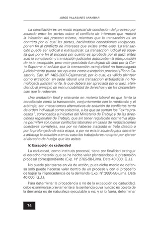 JORGE VILLASANTE ARANÍBAR
74
La conciliación es un modo especial de conclusión del proceso por
acuerdo entre las partes sobre el conﬂicto de intereses que motivó
la iniciación del proceso mismo, mientras que la transacción es un
contrato por el cual las partes, haciéndose concesiones recíprocas,
ponen ﬁn al conﬂicto de intereses que existe entre ellas. La transac-
ción puede ser judicial o extrajudicial. La transacción judicial es aque-
lla que pone ﬁn al proceso por cuanto es aprobada por el juez; antes
solo la conciliación y transacción judiciales autorizaban la interposición
de esta excepción, pero este postulado fue dejado de lado por la Cor-
te Suprema al señalar que la transacción extrajudicial no homologada
judicialmente puede ser opuesta como excepción procesal (Pleno Ca-
satorio, Cas. Nº 1465-2007-Cajamarca); por lo cual, es válido plantear
como excepción en sede laboral una transacción extrajudicial no ho-
mologada judicialmente, la que deberá ser apreciada por el juez, aten-
diendo al principio de irrenunciabilidad de derechos y de las circunstan-
cias que la rodearon.
Una anotación ﬁnal y relevante en materia laboral es que tanto la
conciliación como la transacción, conjuntamente con la mediación y el
arbitraje, son mecanismos alternativos de solución de conﬂictos tanto
de orden individual como colectivo, a los que se suman los “extra pro-
cesos”, convocados a iniciativa del Ministerio de Trabajo y de las direc-
ciones regionales de Trabajo, que sin tener regulación normativa algu-
na permiten solucionar conﬂictos laborales en casos de negociaciones
colectivas complejas, sea por no haberse instalado el trato directo o
por lo prolongado de esta etapa, o por no existir acuerdo para someter
a arbitraje la solución o en su caso los trabajadores no optar por ejercer
el derecho de huelga que les asiste.
k) Excepción de caducidad
La caducidad, como instituto procesal, tiene por ﬁnalidad extinguir
el derecho material que se ha hecho valer planteándose la pretensión
procesal correspondiente (Exp. Nº 2765-98-Lima. Data 40 000. G.J.).
No puede plantearse en vía de acción, pues dicho medio de defen-
sa solo puede hacerse valer dentro de un proceso y con el propósito
de lograr la improcedencia de la demanda (Exp. Nº 2880-98-Lima. Data
40 000. G.J.).
Para determinar la procedencia o no de la excepción de caducidad,
debe examinarse previamente si la sentencia cuya nulidad es objeto de
la demanda es de naturaleza ejecutable o no; y si lo fuera, determinar
 