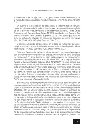 LOS RECURSOS PROCESALES LABORALES
75
si la sentencia se ha ejecutado o no, para hacer viable la demanda de
la nulidad de la cosa juzgada fraudulenta (Exp. Nº 571-98. Data 40 000.
G.J.).
En cuanto a la excepción de caducidad, la indemnización conven-
cional es diferente de la indemnización por despido arbitrario señala-
da en la Ley de Productividad y Competitividad Laboral, Texto Único
Ordenado del Decreto Legislativo Nº 728, aprobado por Decreto Su-
premo Nº 03-97-TR el Decreto Supremo 003-97-TR, por lo que no le re-
sulta de aplicación el plazo de caducidad señalado en dicha normativa
(Exp. Nº 3356-2001 IND (As). Data 40 000. G.J.).
El plazo establecido para accionar en el caso de nulidad de despido,
despido arbitrario y hostilidad caduca a los treinta días de producido el
hecho (Exp. Nº 3263-2003 BE (A/S). Data 40 000. G.J.).
Estamos frente a la extinción de la situación sustancial protegida
por el ordenamiento y sometida expresamente por la ley a un plazo
de caducidad. En sede laboral, el caso más relevante de caducidad es
el que está establecido en el artículo 36 del TUO de la Ley de Produc-
tividad y Competitividad Laboral, D.S. Nº 003-97-TR, que señala que
el plazo para accionar judicialmente en los casos de nulidad de des-
pido, despido arbitrario y hostilidad caduca a los treinta días naturales
de producido el hecho. Al respecto, en el Pleno Jurisdiccional Laboral
de 1999 se señaló que contabilizaban los treinta días como hábiles y
no naturales. Asimismo, este plazo de caducidad se suspende cuando
cualquiera de la partes presenta una solicitud de conciliación y hasta la
fecha que concluya el procedimiento.
El transcurso del tiempo genera efectos jurídicos determinados, en
unos casos permite acceder a derechos, como en el caso de la pres-
cripción adquisitiva, en tanto que en otros la inacción o negligencia del
afectado, con un determinado hecho, puede impedir el ejercicio de
la acción, siendo una sanción a quien estando en posibilidad o potes-
tad de invocar tutela jurisdiccional no lo hace, admitiéndose como úni-
ca excepción la imposibilidad material de accionar ante tribunal perua-
no por encontrarse el trabajador fuera del territorio nacional o por falta
de funcionamiento del Poder Judicial, lo que podría ocurrir en el caso
de una catástrofe o eventualmente ante una paralización derivada de
algún acto de fuerza, en cuyo caso el plazo se suspende y se retoma-
rá o continuará su cómputo luego de que desaparezca el impedimen-
to. La excepción de caducidad al igual que la de prescripción extintiva
tiene su fundamento, entre otros, en razones de seguridad jurídica; sin
 