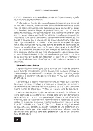JORGE VILLASANTE ARANÍBAR
76
embargo, requieren ser invocadas expresamente para que el juzgador
se pronuncie respecto de ellas.
El plazo de los treinta días naturales para interponer una demanda
de naturaleza laboral, tratándose del ejercicio de determinadas accio-
nes, no solamente aplica a los trabajadores para demandar el despi-
do nulo o la indemnización por despido arbitrario, así como el cese de
actos de hostilidad, sino que la inacción o la abstención también tiene
sus consecuencias respecto del empleador cuando este tenga legiti-
midad para obrar como demandado; así tenemos que habiéndose pro-
ducido el despido por la imputación de la comisión de falta grave que
haya originado perjuicio económico al empleador, este podrá interpo-
ner la acción de daños y perjuicios dentro del plazo de treinta días na-
turales de producido el cese, conforme lo dispone el artículo 51 del
TUO de la Ley de Compensación por Tiempo de Servicios; de no ha-
cerlo caducará el derecho que tenía el empleador. Las consecuencias
en este último caso será la disposición de la compensación por tiem-
po de servicios por parte del trabajador, el pago de los intereses y
en caso de demandarse el trabajador podrá deducir la excepción de
caducidad.
l) Prescripción extintiva
La prescripción se conﬁgura por la inacción del titular del derecho,
quien durante considerable tiempo transcurrido no hace efectiva su
pretensión ejercitando la acción correspondiente para que el órgano ju-
risdiccional lo declare y lo haga efectivo (Exp. Nº 762-2001-Lima. Data
40 000. G.J.).
Solo extingue la acción, mas no el derecho, de modo que la declara-
da en otro proceso, concluye la acción que le dio origen, no pudiendo
servir de base para declarar la improcedencia de una nueva demanda,
mucho menos de oﬁcio (Cas. Nº 2197-98-Huaura. Data 40 000. G.J.).
La excepción de prescripción extintiva es un medio de defensa de
forma destinado a acreditar que el interés para obrar del demandante
ya no reviste uno de sus presupuestos principales: la actualidad o in-
minencia, que se sustenta en el hecho de que la necesidad de tutela
jurídica no puede ser prematura ni extemporánea sino vigente o actual
(Exp. Nº 2802-98-Lima. Data 40 000. G.J.). Busca extinguir el ejerci-
cio especíﬁco del derecho de acción respecto de una pretensión pro-
cesal determinada, por haber sido interpuesta fuera del plazo estable-
cido en la norma positiva para dicha pretensión (Cas. Nº 807-98-Lima.
Data 40 000. G.J.).
 