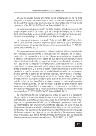 LOS RECURSOS PROCESALES LABORALES
77
El juez no puede fundar sus fallos en la prescripción si no ha sido
alegada; precepto que constituye la razón por la cual la prescripción no
se encuentra establecida como causal de improcedencia liminar de la
demanda (Cas. Nº 1812-2004-Lima. Data 40 000. G.J.).
La excepción de prescripción se debe deducir oportunamente en la
etapa de postulación de la litis, que es la etapa en la que se ﬁja la ma-
teria controvertida, y no en vía de casación en virtud al principio de pre-
clusión procesal (Exp. Nº 2765-98-Lima. Data 40 000. G.J.).
La circunstancia que el numeral 12 del artículo 446 del Código Pro-
cesal Civil permita proponer la prescripción extintiva como excepción
no signiﬁca que no pueda plantearse como pretensión (Exp. Nº 795-95-
Lima. Data 40 000. G.J.).
En cuanto al plazo prescriptorio del cobro de beneﬁcios sociales de
ser rechazada judicialmente la impugnación del despido, es un absur-
do jurídico de que en la práctica se obligue a un trabajador despedido
a solicitar inmediatamente el cobro de sus beneﬁcios sociales, ya que
si eventualmente decide impugnar el despido en el ámbito jurisdiccio-
nal –sea en la vía laboral o constitucional, alternativamente–, y dado
que dicho proceso eventualmente puede durar un plazo superior al
plazo prescriptorio, y si dicho proceso le resulta adverso, a dicha fecha
perdería la opción de accionar en la vía laboral a través de un proceso
que le permita el cobro de beneﬁcios sociales, por cuanto el juez labo-
ral “interpretaría” que desde la fecha de su “cese laboral” ya habría
transcurrido el plazo prescriptorio para ejercer su derecho constitucio-
nal de cobro de sus beneﬁcios sociales, lo cual no resiste el más ele-
mental análisis jurídico. En ese sentido, el plazo de prescripción para
la demanda de beneﬁcios sociales debe computarse a partir de la no-
tiﬁcación al trabajador de la resolución que rechazo su impugnación de
despido (Exp. Nº 3072-2006-PA/TC. Data 40 000. G.J.).
La importancia de esta jurisprudencia radica en cuanto a la aplicación
del principio de interpretación de la norma en la forma que más favorezca
al trabajador, respecto al cómputo del plazo de prescripción cuando el tra-
bajador impugna el despido del que ha sido objeto, pues esta pretensión
es incompatible con el cobro de beneﬁcios sociales, en tanto lo que se
demanda es la declaración de nulidad del despido y la reposición al centro
de trabajo, y de declararse fundada la demanda deberá ordenarse el pago
de las remuneraciones dejadas de percibir desde la fecha en que se pro-
dujo el despido, que por lo demás procede demandarse por las causales
taxativamente enumeradas en el artículo 29 del TUO de la LPCL.
 