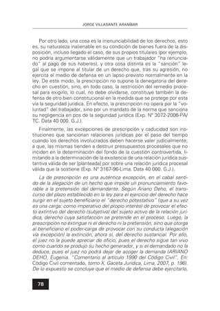 JORGE VILLASANTE ARANÍBAR
78
Por otro lado, una cosa es la irrenunciabilidad de los derechos, esto
es, su naturaleza inalienable en su condición de bienes fuera de la dis-
posición, incluso llegado el caso, de sus propios titulares (por ejemplo,
no podría argumentarse válidamente que un trabajador “ha renuncia-
do” al pago de sus haberes), y otra cosa distinta es la “sanción” le-
gal que se impone al titular de un derecho que, tras su agresión, no
ejercita el medio de defensa en un lapso previsto normalmente en la
ley. De este modo, la prescripción no supone la denegatoria del dere-
cho en cuestión, sino, en todo caso, la restricción del remedio proce-
sal para exigirlo, lo cual, no debe olvidarse, constituye también la de-
fensa de otro bien constitucional en la medida que se protege por esta
vía la seguridad jurídica. En efecto, la prescripción no opera por la “vo-
luntad” del trabajador, sino por un mandato de la norma que sanciona
su negligencia en pos de la seguridad jurídica (Exp. Nº 3072-2006-PA/
TC. Data 40 000. G.J.).
Finalmente, las excepciones de prescripción y caducidad son ins-
tituciones que sancionan relaciones jurídicas por el paso del tiempo
cuando los derechos involucrados deben hacerse valer judicialmente;
a que, las mismas tienden a destruir presupuestos procesales que no
inciden en la determinación del fondo de la cuestión controvertida, li-
mitando a la determinación de la existencia de una relación jurídica sus-
tantiva válida de ser [planteada] por sobre una relación jurídica procesal
válida que la sostiene (Exp. Nº 3167-96-Lima. Data 40 000. G.J.).
La de prescripción es una auténtica excepción, en el cabal senti-
do de la alegación de un hecho que impide un pronunciamiento favo-
rable a la pretensión del demandante. Según Ariano Deho, el trans-
curso del plazo establecido en la ley para el ejercicio del derecho hace
surgir en el sujeto beneﬁciario el “derecho potestativo” (que a su vez
es una carga: como imperativo del propio interés) de provocar el efec-
to extintivo del derecho (subjetivo) del sujeto activo de la relación jurí-
dica, derecho cuya satisfacción se pretende en el proceso. Luego, la
prescripción no extingue ni el derecho ni la pretensión, sino que otorga
al beneﬁciario el poder-carga de provocar con su conducta (alegación
vía excepción) la extinción, ahora sí, del derecho sustancial. Por ello,
el juez no la puede apreciar de oﬁcio, pues el derecho sigue tan vivo
como cuando se produjo su hecho generador, y si el demandado no la
deduce, pues el juez no podrá dejar de acoger la demanda (ARIANO
DEHO, Eugenia. “Comentario al artículo 1990 del Código Civil”. En:
Código Civil comentado, tomo X, Gaceta Juridica, Lima, 2007, p. 196).
De lo expuesto se concluye que el medio de defensa debe ejercitarlo,
 