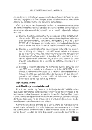 LOS RECURSOS PROCESALES LABORALES
79
como derecho potestativo, quien resulte beneﬁciario del acto de abs-
tención, negligencia o inacción por parte del demandante, no siendo
posible su aplicación de oﬁcio por parte del juzgador.
En lo que respecta a la prescripción laboral, tenemos una sucesión
de normas laborales que establecen diferentes plazos, que se aplican
de acuerdo a la fecha de terminación de la relación laboral del trabaja-
dor. Así:
a) Cuando la relación laboral se ha extinguido antes del 23 de di-
ciembre de 1998, en virtud del señalado en la primera disposi-
ción complementaria, transitoria, derogatoria y ﬁnal de la Ley
Nº 26513, el plazo para demandar pagos derivados de la relación
laboral es de tres años contados desde que resultan exigibles.
b) Cuando la relación laboral se ha extinguido entre el 24 de diciem-
bre de 1998 y el 22 de julio del 2000, en virtud del artículo úni-
co de la Ley Nº 27022, las acciones por derechos derivados de
la relación laboral prescriben a los dos años, contados a partir
del día siguiente en que se extingue el vínculo laboral. La pres-
cripción iniciada antes de la vigencia de esta ley se rige por la ley
anterior.
c) Cuando la relación laboral se ha extinguido a partir del 23 de julio
del 2000, en virtud del artículo único de la Ley Nº 27321 las ac-
ciones por derechos derivados de la relación laboral prescriben a
los cuatro años, contados desde el día siguiente en que se extin-
gue el vínculo laboral. La prescripción iniciada antes de la vigen-
cia de esta ley se rige por la ley anterior.
m) Convenio arbitral
m.1) El arbitraje en materia laboral
El artículo 1 de la Ley General de Arbitraje (Ley Nº 26572) señala
que puede someterse a arbitraje las controversias determinadas o de-
terminables sobre las cuales las partes tienen facultad de libre dispo-
sición; normando igualmente los casos en que no procede el arbitraje,
dentro de los cuales no se encuentra la prohibición de someter a arbi-
traje las controversias en materia laboral.
Conforme al artículo primero de la Ley General de Arbitraje núme-
ro veintiséis mil quinientos setentidós pueden someterse a arbitraje
las controversias determinadas o determinables sobre las cuales las
partes tienen facultad de libre disposición, normando igualmente los
 