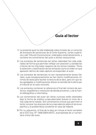 9
Guía al lector
1) La presente guía ha sido elaborada sobre la base de un conjunto
de extractos de sentencias de la Corte Suprema, cortes superio-
res y del Tribunal Constitucional, ordenados sistemáticamente, y
contiene los comentarios del autor a dichas resoluciones.
2) Los extractos de sentencias (en letras redondas) han sido orde-
nados de forma que permitan reﬂejar con precisión y claridad los
criterios de los tribunales respecto de los temas tratados. Tanto
la selección y clasiﬁcación de los extractos como el orden en que
aparecen dentro de cada capítulo corresponden al autor.
3) Los extractos de sentencias no son necesariamente textos lite-
rales, pues excepcionalmente se han hecho modiﬁcaciones mí-
nimas de texto para facilitar la lectura de la obra, pero sin que ta-
les agregados o modiﬁcaciones alteren el sentido de lo dicho por
el tribunal en el caso concreto.
4) Los extractos contienen la referencia al ﬁnal del número de sen-
tencia, expediente o resolución de donde provienen, y de la fuen-
te bibliográﬁca o informática.
5) Los comentarios del autor (en letras cursivas) están diseñados
bajo la forma de análisis jurisprudenciales breves al inicio de o
tras cada tema tratado. Son comentarios críticos que permiten al
lector conocer los alcances de la jurisprudencia sobre el tema es-
pecíﬁco y la problemática existente en caso de haberla.
6) Por su relevancia, al ﬁnal de la obra se incluye el texto completo
de la STC Exp. N° 1058-2004-AA/TC, acompañada de un comen-
tario crítico del autor.
 