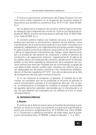LOS RECURSOS PROCESALES LABORALES
81
El artículo cuatrocientos cuarentiocho del Código Procesal Civil ad-
mite como medio probatorio en la excepción de convenio arbitral el
documento que acredita su existencia (Exp. Nº 217-7-97. Data 40 000.
G.J.).
De no deducirse la excepción de convenio arbitral oportunamente,
en aplicación de lo dispuesto por el artículo 15 de la Ley General de Ar-
bitraje Nº 26572, existiría renuncia tácita al arbitraje (Exp. Nº 99-51355-
Lima. Data 40 000. G.J.).
El convenio arbitral implica una implícita renuncia a la jurisdicción
estatal para someter la controversia a decisión de los árbitros, como
manifestación de la autonomía privada de la que están investidos em-
pleadores, trabajadores y las organizaciones que estos puedan integrar
en ejercicio de la autonomía colectiva reconocida en los convenios 87
y 98 de la Organización Internacional del Trabajo, sobre libertad sindi-
cal y la protección del derecho de sindicación y sobre el derecho de
sindicación y de negociación colectiva, respectivamente. Si alguna de
las partes, pese a la existencia del convenio, decide acudir al proceso
estatal, la otra tiene expedita la interposición de la excepción de con-
venio arbitral que tiene por ﬁnalidad que las controversias surgidas de
una determinada relación jurídica sean resueltas por árbitros que se-
rán designados por las partes conforme a los mecanismos estableci-
dos en el Decreto Legislativo Nº 1071. Con ella se denuncia de la falta
de competencia del juez para conocer el asunto.
Si no se interpone la excepción al absolver el traslado de la de-
manda, se considera que se ha producido la renuncia al arbitraje al
existir sometimiento expreso a la competencia del juez. Por su par-
te, el sometimiento al arbitraje no modiﬁca el carácter irrenunciable
de aquellos derechos laborales reconocidos por la Constitución y la
ley, los que deberán ser evaluados por los árbitros al emitir el laudo
correspondiente.
IV. DEFENSAS PREVIAS
1.Noción
El instituto de la defensa previa tiene la ﬁnalidad de postergar la pre-
tensión en tanto se cumpla una condición a la que está subordinado el
hecho que motiva su exigibilidad (Exp. Nº 2138-98-Lima. Data 40 000.
G.J.). Constituye un obstáculo temporal, de orden legal, para la prose-
cución del proceso (Exp. Nº 809-95. Ledesma Narváez, T. 2, p. 291).
 