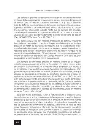 JORGE VILLASANTE ARANÍBAR
82
Las defensas previas constituyen antecedentes naturales de orden
civil que deben observarse previamente para el ejercicio del derecho
de acción (Exp. Nº 936-94. Ledesma Narváez, T. II, p. 292.). Son me-
dios de defensa que no atacan ni denuncian la inexistencia de un pre-
supuesto material o de uno procesal, siendo técnicamente su propó-
sito suspender el proceso iniciado hasta que se cumpla con el plazo,
con el requisito o con el acto previo establecido en la norma sustanti-
va, para que el actor pueda válidamente ejercitar el derecho de acción
(Exp. Nº 068-2005-Lima. Data 40 000. G.J.).
Las defensas previas son medios procesales de defensa mediante
los cuales el demandado cuestiona la oportunidad en que se inicia el
proceso, en razón de que antes de recurrir a la vía jurisdiccional el de-
mandante debió cumplir u obtener un acto previo, constituyéndose un
requisito para ejercer válidamente el derecho de acción. Aunque no se
encuentran reguladas en la LPT, pueden ser propuestas en el proceso
laboral en aplicación supletoria del Código Procesal Civil; esto es, pro-
poniéndose y tramitándose como excepciones.
Un ejemplo de defensas previas en materia laboral es el requeri-
miento previo en caso de actos de hostilidad. En estos casos, antes
de accionar judicialmente, el trabajador debe emplazar por escrito a
su empleador imputándole el acto de hostilidad correspondiente, otor-
gándole un plazo razonable no menor de seis días naturales para que
efectúe su descargo o enmiende su conducta, según sea el caso, en
aplicación de lo dispuesto en el artículo 30 del TUO de la LPCL. La omi-
sión del emplazamiento prejudicial al empleador por parte del trabaja-
dor acarrea la improcedencia de la demanda judicial que este pudiera
interponer, ya sea para la cesación de la hostilidad o para obtener la
indemnización por despido, situación que deberá ser denunciada por
el demandado al absolver el traslado de la demanda, pues en materia
procesal “quien calla otorga”.
Solo con ﬁnes didácticos, y por la naturaleza de la presente obra,
nos referiremos a actos previos que deben ejecutar o realizar los em-
pleadores y que están contenidos en el artículo 31 del mismo cuerpo
normativo, en cuanto al plazo que debe otorgársele al trabajador an-
tes de ejecutar materialmente el despido, salvo que se trate de falta
grave ﬂagrante, así como al plazo de treinta días naturales que debe
concederse al trabajador para que demuestre su capacidad o corrija
su deﬁciencia antes de optar por el despido invocándose la falta gra-
ve prevista en el inciso b) del artículo 25 del TUO ya mencionado, lo
 