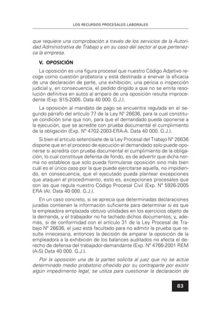 LOS RECURSOS PROCESALES LABORALES
83
que requiere una comprobación a través de los servicios de la Autori-
dad Administrativa de Trabajo y en su caso del sector al que pertenez-
ca la empresa.
V. OPOSICIÓN
La oposición es una ﬁgura procesal que nuestro Código Adjetivo re-
coge como cuestión probatoria y está destinada a enervar la eﬁcacia
de una declaración de parte, una exhibición, una pericia o inspección
judicial y, en consecuencia, el pedido dirigido a que no se emita reso-
lución deﬁnitiva en autos al amparo de una oposición resulta improce-
dente (Exp. 815-2005. Data 40 000. G.J.).
La oposición al mandato de pago se encuentra regulada en el se-
gundo párrafo del artículo 77 de la Ley Nº 26636, para la cual constitu-
ye condición sine qua non, para que el demandado pueda oponerse a
la ejecución, que se acredite con prueba documental el cumplimiento
de la obligación (Exp. Nº 4702-2003-ERA-A. Data 40 000. G.J.).
Si bien el artículo setentisiete de la Ley Procesal del Trabajo Nº 26636
dispone que en el proceso de ejecución el demandado solo puede opo-
nerse si acredita con prueba documental el cumplimiento de la obliga-
ción, lo cual constituye defensa de fondo, es de advertir que dicha nor-
ma no establece que solo pueda formularse oposición sino más bien
cuál es el único caso por la que puede ejercitarse aquella, no impidien-
do, en consecuencia, que el ejecutado pueda plantear excepciones
que ataquen el procedimiento, esto es, excepciones procesales que
son las que regula nuestro Código Procesal Civil (Exp. Nº 5926-2005
ERA (A). Data 40 000. G.J.).
En un caso concreto, si se aprecia que determinadas declaraciones
juradas contienen la información suﬁciente para determinar si es que
la empleadora emplazada obtuvo utilidades en los ejercicios objeto de
la demanda, y el trabajador no ha tachado dichos documentos; y, ade-
más, si de conformidad con el artículo 31 de la Ley Procesal de Tra-
bajo Nº 26636, el juez está facultado para no admitir la prueba que re-
sulte innecesaria, entonces la decisión de amparar la oposición de la
empleadora a la exhibición de los balances auditados no afecta el de-
recho de defensa del trabajador-demandante (Exp. Nº 4766-2001 REM
(A-S).Data 40 000. G.J.).
Por la oposición una de la partes solicita al juez que no se actúe
determinado medio probatorio ofrecido por su contraparte por existir
algún impedimento legal; se utiliza para cuestionar la declaración de
 