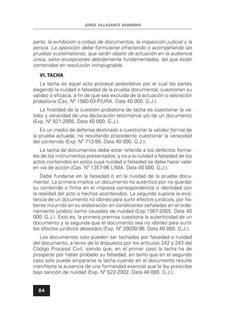 JORGE VILLASANTE ARANÍBAR
84
parte, la exhibición o cotejo de documentos, la inspección judicial y la
pericia. La oposición debe formularse ofreciendo o acompañando las
pruebas sustentatorias, que serán objeto de actuación en la audiencia
única, salvo excepciones debidamente fundamentadas, las que están
contenidas en resolución inimpugnable.
VI. TACHA
La tacha es aquel acto procesal potestativo por el cual las partes
alegando la nulidad o falsedad de la prueba documental, cuestionan su
validez o eﬁcacia, a ﬁn de que sea excluida de la actuación o valoración
probatoria (Cas. Nº 1560-03-PIURA. Data 40 000. G.J.).
La ﬁnalidad de la cuestión probatoria de tacha es cuestionar la va-
lidez y veracidad de una declaración testimonial y/o de un documento
(Exp. Nº 821-2005. Data 40 000. G.J.).
Es un medio de defensa destinado a cuestionar la validez formal de
la prueba actuada, no resultando procedente cuestionar la veracidad
del contenido (Exp. Nº 713-99. Data 40 000. G.J.).
La tacha de documentos debe estar referida a los defectos forma-
les de los instrumentos presentados, y no a la nulidad o falsedad de los
actos contenidos en estos cuya nulidad o falsedad se debe hacer valer
en vía de acción (Cas. Nº 1357-96 LIMA. Data 40 000. G.J.).
Debe fundarse en la falsedad o en la nulidad de la prueba docu-
mental. La primera implica un documento no auténtico por no guardar
su contenido o ﬁrma en el impresa correspondencia o identidad con
la realidad del acto o hechos acontecidos. La segunda supone la exis-
tencia de un documento no idóneo para surtir efectos jurídicos, por ha-
berse incurrido en su elaboración en condiciones señaladas en el orde-
namiento jurídico como causales de nulidad (Exp.1567-2005. Data 40
000. G.J.). Esto es, la primera premisa cuestiona la autenticidad de un
documento y la segunda que el documento sea no idóneo para surtir
los efectos jurídicos deseados (Exp. Nº 29030-98. Data 40 000. G.J.).
Los documentos solo pueden ser tachados por falsedad o nulidad
del documento, a tenor de lo dispuesto por los artículos 242 y 243 del
Código Procesal Civil, siendo que, en el primer caso la tacha ha de
prosperar por haber probado su falsedad, en tanto que en el segundo
caso solo puede ampararse la tacha cuando en el documento resulte
maniﬁesta la ausencia de una formalidad esencial que la ley prescribe
bajo sanción de nulidad (Exp. Nº 522-2002. Data 40 000. G.J.).
 