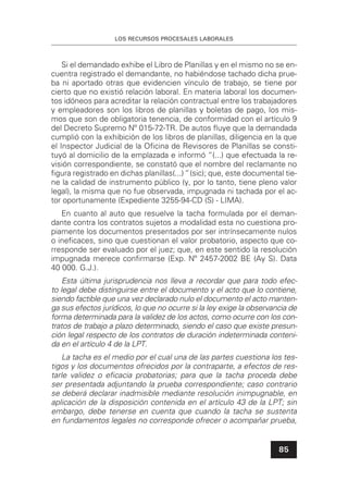 LOS RECURSOS PROCESALES LABORALES
85
Si el demandado exhibe el Libro de Planillas y en el mismo no se en-
cuentra registrado el demandante, no habiéndose tachado dicha prue-
ba ni aportado otras que evidencien vínculo de trabajo, se tiene por
cierto que no existió relación laboral. En materia laboral los documen-
tos idóneos para acreditar la relación contractual entre los trabajadores
y empleadores son los libros de planillas y boletas de pago, los mis-
mos que son de obligatoria tenencia, de conformidad con el artículo 9
del Decreto Supremo Nº 015-72-TR. De autos ﬂuye que la demandada
cumplió con la exhibición de los libros de planillas, diligencia en la que
el Inspector Judicial de la Oﬁcina de Revisores de Planillas se consti-
tuyó al domicilio de la emplazada e informó “(...) que efectuada la re-
visión correspondiente, se constató que el nombre del reclamante no
ﬁgura registrado en dichas planillas(...)“ (sic); que, este documental tie-
ne la calidad de instrumento público (y, por lo tanto, tiene pleno valor
legal), la misma que no fue observada, impugnada ni tachada por el ac-
tor oportunamente (Expediente 3255-94-CD (S) - LIMA).
En cuanto al auto que resuelve la tacha formulada por el deman-
dante contra los contratos sujetos a modalidad esta no cuestiona pro-
piamente los documentos presentados por ser intrínsecamente nulos
o ineﬁcaces, sino que cuestionan el valor probatorio, aspecto que co-
rresponde ser evaluado por el juez; que, en este sentido la resolución
impugnada merece conﬁrmarse (Exp. Nº 2457-2002 BE (Ay S). Data
40 000. G.J.).
Esta última jurisprudencia nos lleva a recordar que para todo efec-
to legal debe distinguirse entre el documento y el acto que lo contiene,
siendo factible que una vez declarado nulo el documento el acto manten-
ga sus efectos jurídicos, lo que no ocurre si la ley exige la observancia de
forma determinada para la validez de los actos, como ocurre con los con-
tratos de trabajo a plazo determinado, siendo el caso que existe presun-
ción legal respecto de los contratos de duración indeterminada conteni-
da en el artículo 4 de la LPT.
La tacha es el medio por el cual una de las partes cuestiona los tes-
tigos y los documentos ofrecidos por la contraparte, a efectos de res-
tarle validez o eﬁcacia probatorias; para que la tacha proceda debe
ser presentada adjuntando la prueba correspondiente; caso contrario
se deberá declarar inadmisible mediante resolución inimpugnable, en
aplicación de la disposición contenida en el artículo 43 de la LPT; sin
embargo, debe tenerse en cuenta que cuando la tacha se sustenta
en fundamentos legales no corresponde ofrecer o acompañar prueba,
 
