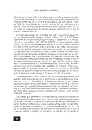 JORGE VILLASANTE ARANÍBAR
86
ello ocurrirá, por ejemplo, si se ofrece como prueba la declaración tes-
timonial del juez respecto del proceso que conoce al existir prohibición
expresa contenida en el numeral 5 del artículo 229 del Código Proce-
sal Civil. La actuación de las pruebas de la tachas se realiza en la au-
diencia única, salvo excepciones debidamente fundamentadas, en ob-
servancia de los principios de concentración y celeridad, en los que el
proceso laboral se inspira.
Los testigos pueden ser tachados por estar incursos en alguna de
las causales de prohibición para declarar (artículo 305 de la CPC) o en
alguna de las causales que pueden motivar la abstención o la recusa-
ción de un juez (artículo 305 y 307 de la CPC). Un documento se puede
tachar porque es nulo desde el punto de vista de su formalidad externa
(nulidad formal) o por haber sido falsiﬁcado, o por haber sido alterado
en su materialidad documental (adulteraciones, adiciones, borraduras).
Un supuesto de tacha de documento puede referirse al correo elec-
trónico a través del cual se pretende acreditar la existencia de un con-
trato a plazo determinado, en los cuales el trabajador reﬁere saber que
está vinculado contractualmente bajo esa modalidad, cuando lo que la
ley exige es que este conste por escrito y por triplicado, en los cuales
debe constar obviamente la ﬁrma de las partes contratantes, no admi-
tiéndose que estos contratos sean pactados de manera verbal. Igual-
mente, podrá formularse tacha si se pretende acreditar la calidad de
aprendiz de determinada persona con un aviso publicado en un diario,
cuando lo que se exige es que el convenio conste por escrito.
Tanto la oposición como la tacha son instituciones procesales que
guardan estrecha relación con la pertinencia e idoneidad de las prue-
bas, así como con la ineﬁcacia de la prueba, que es aquella obteni-
da por simulación, dolo, intimidación, violencia o soborno, a lo que se
agrega que son inválidas las pruebas obtenidas con violación al secre-
to y a la inviolabilidad de las comunicaciones y documentos privados,
no tienen eﬁcacia legal conforme lo dispone el numeral 10 del artículo
2 de la Constitución.
Adviértase que conforme a la jurisprudencia acotada una omisión al
cuestionamiento, léase tacha, de un documento exhibido puede luego
servir de fundamento para que los jueces sustenten sus fallos en exhi-
bición de documentos que al no ser cuestionados pueden resultar afec-
tando su derecho, como ocurre con la exhibición de planillas en las cua-
les no consta la participación del demandante al momento en el que el
inspector judicial encargado de la revisión de planillas se constituye al
 