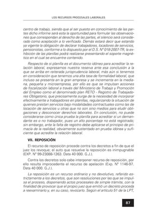 LOS RECURSOS PROCESALES LABORALES
87
centro de trabajo, siendo que al ser puesto en conocimiento de las par-
tes dicho informe será esta la oportunidad para formular las observacio-
nes que correspondan al derecho de las partes, el silencio será conside-
rado como aceptación a lo veriﬁcado. Demás estará decir que estando
ya vigente la obligación de declarar trabajadores, locadores de servicios,
pensionistas, conforme a lo dispuesto por el D.S. Nº 018-2007-TR, la ex-
hibición de las planillas podrá realizarse presentando el soporte magné-
tico en el cual se encuentre contenido.
Respecto de si planilla es el documento idóneo para acreditar la re-
lación laboral, expresamos nuestra reserva ante esa conclusión a la
que se arriba en reiterada jurisprudencia laboral, más aún si tenemos
en consideración que tenemos una alta tasa de formalidad laboral, que
incluso se presenta en la gran empresa y se incrementa en la media-
na, pequeña y microempresa, por ello es que se impulsan acciones
de ﬁscalización laboral a través del Ministerio de Trabajo y Promoción
del Empleo como el denominado plan RETO - Registro de Trabajado-
res Obligatorio, que precisamente surge de la necesidad de incorporar
efectivamente a trabajadores en planillas, regularizando la situación de
quienes prestan servicios bajo modalidades contractuales como las de
locación de servicios u otras que no son sino medios para eludir obli-
gaciones y desconocer derechos laborales. En conclusión, no puede
considerarse como única prueba la planilla para acreditar si un deman-
dante es o no trabajador, pues un alto porcentaje no está registrado;
sin embargo, ante la falta de registro debe aplicarse el principio de pri-
macía de la realidad, obviamente sustentado en prueba idónea y suﬁ-
ciente que acredite la relación laboral.
VII. REPOSICIÓN
El recurso de reposición procede contra los decretos a ﬁn de que el
juez los revoque; el auto que resuelve la reposición es inimpugnable
(EXP. Nº 99-23088-1263. Data 40 000. G.J.).
Contra los decretos solo cabe interponer recurso de reposición, por
ello resulta improcedente el recurso de apelación (Exp. Nº 1146-97.
Data 40 000. G.J.).
La reposición es un recurso ordinario y no devolutivo, referido es-
trictamente a los decretos, que son resoluciones por las que se impul-
sa el proceso, disponiendo actos procesales de simple trámite, con la
ﬁnalidad de provocar que el propio juez que emitió un decreto proceda
a reexaminarlo y, en su caso, revocarlo. Según el artículo 51 de la LPT,
 