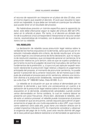 JORGE VILLASANTE ARANÍBAR
88
el recurso de reposición se interpone en el plazo de dos (2) días, ante
el mismo órgano que expidió el decreto. El auto que resuelve la repo-
sición es inapelable, lo que debe ser tomado en cuenta por los efectos
que pueda tener en el resultado del proceso.
No habiéndose previsto un trámite especíﬁco para la reposición la-
boral, este debe efectuarse según la reglas del artículo 363 del CPC,
salvo en lo referido al plazo. Por tanto, si el decreto es dictado den-
tro de la audiencia única corresponderá interponerse el recurso verbal-
mente, resolviéndose de inmediato, con la absolución de la parte con-
traria o en su rebeldía.
VIII.REBELDÍA
La declaración de rebeldía causa presunción legal relativa sobre la
verdad de los hechos expuestos en la demanda, salvo que el juez en re-
solución motivada adopte otro criterio, de donde resulta que: a) la pre-
sunción legal es una consecuencia de dicha declaración, que no requie-
re de resolución expresa y que corresponde apreciar en sentencia; b) la
presunción relativa es juris tantum, esto es que se sujeta a probanza y
por lo tanto no exime al juzgador de examinar la prueba y de veriﬁcar los
fundamentos de la pretensión; y, c) que si el juez opta por expedir reso-
lución declarando la presunción legal relativa y dispone el juzgamiento
anticipado del proceso, al momento de pronunciar sentencia, no puede
ignorar ni prescindir de su anterior resolución, de tal manera que si des-
pués de analizado el proceso para emitir sentencia, obtiene una conclu-
sión distinta a la presunción establecida, necesariamente debe referir-
se a ella (Cas. Nº 1868-98 Callao. Data 40 000. G.J.).
La rebeldía es la situación en que se coloca el demandado por no
contestar la demanda y que tiene una consecuencia en cuanto a la
aplicación de la presunción legal relativa sobre la verdad de los hechos
expuestos en la demanda, estableciendo salvedades cuando existan
varios demandados en forma solidaria, lo cual en materia laboral se
presenta con poca frecuencia. Ahora bien, declarada la rebeldía, sien-
do este un estatus procesal, el rebelde puede incorporarse al proceso
en el estado en que se encuentre, siendo requisito para admitir el aper-
sonamiento el pago de una multa equivalente a dos URP, cuyo monto
como sabemos varía cada año, pues tiene una relación directa con la
unidad impositiva tributaria (UIT). Es importante considerar y observar
la exigencia del pago de la multa, pues esta resulta distinta del pago
de la tasa judicial que deberá realizarse si el demandado se apersona e
 