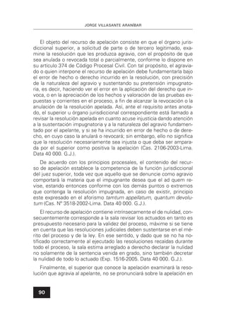 JORGE VILLASANTE ARANÍBAR
90
El objeto del recurso de apelación consiste en que el órgano juris-
diccional superior, a solicitud de parte o de tercero legitimado, exa-
mine la resolución que les produzca agravio, con el propósito de que
sea anulada o revocada total o parcialmente, conforme lo dispone en
su artículo 374 de Código Procesal Civil. Con tal propósito, el agravia-
do o quien interpone el recurso de apelación debe fundamentarla bajo
el error de hecho o derecho incurrido en la resolución, con precisión
de la naturaleza del agravio y sustentando su pretensión impugnato-
ria, es decir, haciendo ver el error en la aplicación del derecho que in-
voca, o en la apreciación de los hechos y valoración de las pruebas ex-
puestas y corrientes en el proceso, a ﬁn de alcanzar la revocación o la
anulación de la resolución apelada. Así, ante el requisito antes anota-
do, el superior u órgano jurisdiccional correspondiente está llamado a
revisar la resolución apelada en cuanto acuse injusticia dando atención
a la sustentación impugnatoria y a la naturaleza del agravio fundamen-
tado por el apelante, y si se ha incurrido en error de hecho o de dere-
cho, en cuyo caso la anulará o revocará; sin embargo, ello no signiﬁca
que la resolución necesariamente sea injusta o que deba ser ampara-
da por el superior como positiva la apelación (Cas. 2106-2003-Lima.
Data 40 000. G.J.).
De acuerdo con los principios procesales, el contenido del recur-
so de apelación establece la competencia de la función jurisdiccional
del juez superior, toda vez que aquello que se denuncie como agravio
comportará la materia que el impugnante desea que el ad quem re-
vise, estando entonces conforme con los demás puntos o extremos
que contenga la resolución impugnada, en caso de existir, principio
este expresado en el aforismo tamtum appellatum, quantum devolu-
tum (Cas. Nº 3518-2002-Lima. Data 40 000. G.J.).
El recurso de apelación contiene intrínsecamente el de nulidad, con-
secuentemente corresponde a la sala revisar los actuados en tanto es
presupuesto necesario para la validez del proceso, máxime si se tiene
en cuenta que las resoluciones judiciales deben sustentarse en el mé-
rito del proceso y de la ley. En ese sentido, y dado que se no ha no-
tiﬁcado correctamente al ejecutado las resoluciones recaídas durante
todo el proceso, la sala estima arreglado a derecho declarar la nulidad
no solamente de la sentencia venida en grado, sino también decretar
la nulidad de todo lo actuado (Exp. 1516-2005. Data 40 000. G.J.).
Finalmente, el superior que conoce la apelación examinará la reso-
lución que agravia al apelante, no se pronunciará sobre la apelación en
 