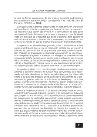 LOS RECURSOS PROCESALES LABORALES
91
sí; solo en forma excepcional, de ser el caso, declarará inadmisible o
improcedente la apelación, según corresponda (Cas. 1630-98-Lima. El
Peruano, 22/09/98, p. 1634).
Las ejecutorias supremas presentadas en este ítem son relevantes
en tanto hacen notar la importancia que tiene el recurso de apelación,
los requisitos que deben observarse en la formulación de este pues
será sobre dicho ámbito en el que recaerá la sentencia o resolución de
vista, sin perjuicio de la facultad que tiene el superior para declarar la
nulidad de oﬁcio cuando existan vicios insalvables, reponiendo la cau-
sa hasta el estado en que se produjo la afectación al debido proceso.
La apelación es el medio impugnatorio por el cual se solicita al juez
superior jerárquico que revise la resolución dictada por el inferior a
efectos de que corrija los vicios y errores que esta pueda contener.
Así, el objeto de la apelación es provocar un reexamen de una resolu-
ción que produce agravio al apelante con el objeto de que sea anulada
o revocada, total o parcialmente, siendo esta la aplicación del principio
de la pluralidad de instancias consagrada en el numeral 6) del artículo
139 de la Constitución Política, que a su vez signiﬁca enmarcarse den-
tro del principio del debido proceso, que tiene un contenido amplio.
La apelación tiene como una de sus principales características que
absorbe o contiene implícita la nulidad. Para que proceda este recur-
so deberá estar debidamente fundamentado (debe precisar el error de
hecho o de derecho presente en la resolución y el sustento de la pre-
tensión impugnativa, además de adjuntar el recibo de pago por la tasa
judicial, cuando ello corresponda). Asimismo, deben presentarse úni-
camente documentos en el recurso de apelación o en su absolución,
cuando hayan sido expedidos con posterioridad al inicio del proceso.
Procede la apelación contra: a) las sentencias de primera instancia,
sea dentro del proceso ordinario, sumario o de ejecución; b) los autos
que pongan ﬁn a la instancia, como aquellos por los que se resuelven
las excepciones de caducidad, prescripción, cosa juzgada, pleito pen-
diente, falta de legitimidad para obrar del demandante; c) los autos que
se expidan en el curso del proceso antes de la sentencia, como los que
se dictan para resolver la tacha u oposición a los medios probatorios,
en cuyo caso se concede con la calidad de diferida aun cuando es po-
sible que el juez reserve su pronunciamiento para ser dictado conjun-
tamente en la sentencia; y los autos que se expidan después de dicta-
da la sentencia, en cuyo caso se concede sin efecto suspensivo, salvo
 