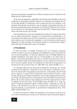 JORGE VILLASANTE ARANÍBAR
92
que el juez decida concederla con efecto suspensivo en resolución de-
bidamente fundamentada.
El recurso de apelación, aplicable a las sentencias dictadas en primera
instancia en el proceso ordinario laboral, se interpone en el plazo de cin-
co (5) días desde la notiﬁcación de la resolución que se impugna, a ex-
cepción del proceso sumarísimo, que se rige por sus propias normas, en
las que por aplicación de lo dispuesto en el artículo 70 de la LPT se remi-
te en cuanto a su tramitación a las normas del CPC. El plazo para la ape-
lación de autos es de tres (3) días.
De concederse el recurso de apelación produce los siguientes efec-
tos: a) efecto devolutivo, porque su conocimiento corresponde a un
juez distinto de aquel que emitió la resolución; y b) efecto suspensivo,
que implica que la resolución apelada no surtirá efectos hasta que la
apelación no sea resuelta. Este efecto puede o no producirse, depen-
derá del tipo de resolución que se impugna.
2.Procedencia
Si bien es cierto, el Código Procesal Civil no lo dispone expresa-
mente, la doctrina se ha encargado de establecer que el auto admiso-
rio no resulta apelable. La falta de regulación por el Código Adjetivo no
impide establecer que este auto es inimpugnable y en todo caso vi-
gente; la facultad saneadora del juez se encuentra prevista en los di-
versos estadios dentro de cada proceso, en los cuales las mismas par-
tes o el juez pueden poner en evidencia la falta de los requisitos o la
condiciones de la acción (Cas. Nº 1561-98-Lima. Data 40 000. G.J.).
Es indispensable que el recurso de apelación contenga una funda-
mentación del agravio, indicando el error de hecho o derecho incurri-
do en la resolución impugnada y precisando su naturaleza, de tal modo
que el agravio u ofensa ﬁja la pretensión de la sala de revisión, pues
la idea del perjuicio debe entenderse como base objetiva del recurso,
por ende los alcances de la impugnación recurrida determinará los po-
deres de la sala superior para resolver de forma congruente la mate-
ria objeto de recurso (Exp. Nº 047-2005. Data 40 000. G.J.). Esto es,
quien interpone apelación debe fundamentarla, indicando el error de
hecho o de derecho incurrido en la resolución, precisando la natura-
leza del agravio y sustentando su pretensión impugnatoria (Exp. 413-
2005. Data 40 000. G.J.).
El recurrente tiene el deber de explicitar con precisión cuál es el vi-
cio o error cometido por el juez en la resolución que le produce agravio.
 