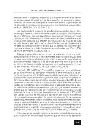 LOS RECURSOS PROCESALES LABORALES
93
Precisamente la alegación especíﬁca que haga el recurrente es el me-
jor sustento para el reexamen de la resolución. La ausencia o super-
ﬁcialidad de la sustentación puede determinar que el órgano superior
no conceda el recurso, más exactamente, que lo declare improceden-
te (Exp.1379-2005. Data 40 000. G.J.).
Los poderes de la instancia de alzada están presididos por un pos-
tulado que limita el conocimiento del superior, recogido históricamen-
te en el aforismo: tamtum appellatum, quantum devolutum, en virtud
del cual, el tribunal de alzada solamente puede conocer mediante ape-
lación de los agravios que afectan al impugnante. La mirada del juez
se halla limitada, por decirlo así, por la mirilla del principio dispositivo, y
no está en condiciones de ver sino lo que las partes colocan dentro del
campo visual contemplado desde esta estrecha abertura (Cas. 1336-
96 Piura. El Peruano 04/05/98, p. 874).
Si la parte demandada en su recurso de apelación no ha precisado
agravio alguno en torno a los fundamentos expuestos por el juez para
ordenar que se lleve adelante la ejecución y solo se limitó a efectuar
cuestionamientos respecto a la celeridad procesal con la que se ha
emitido la sentencia apelada, entonces el recurso de apelación no pue-
de ser amparado (Exp. Nº 1229-2005. Data 40 000. G.J.).
El artículo 366 del Código Procesal Civil impone al recurrente la car-
ga de fundamentar su apelación indicando el error de hecho o de de-
recho en que incurre la apelada, precisando la naturaleza del agravio y
sustentando su pretensión impugnatoria, esta obligación no puede in-
terpretarse al extremo que implique una privación al justiciable de sus
derechos constitucionales a la tutela jurisdiccional efectiva y a la plu-
ralidad de la instancia. Si se constata que el abogado del actor al ape-
lar realizó una fundamentación básica que dio lugar a que el a quo esta-
blezca que se había cumplido con fundamentar tal recurso presentado
indicando el error de derecho, y en aplicación de los artículos 365 y 368
del Código Adjetivo se concedió la apelación con efecto suspensivo
otorgando al apelante un plazo de veinticuatro horas a ﬁn de que cum-
pla con adjuntar la tasa judicial respectiva, bajo apercibimiento de dispo-
nerse la inadmisibilidad del recurso; al haberse subsanado la omisión se
dispuso elevar los autos a la sala ad quem, habiéndose cumplido con la
exigencia legal al respecto y luego con subsanar lo requerido por el ór-
gano jurisdiccional (Cas. Nº 486-2003-Cusco. El Peruano, 31/08/05).
Sin embargo, jurisprudencialmente también se ha dicho que no re-
sulta exigible en los procesos laborales que el recurso de apelación
 