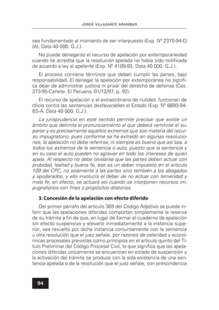 JORGE VILLASANTE ARANÍBAR
94
sea fundamentado al momento de ser interpuesto (Exp. Nº 2375-94-Q
(A). Data 40 000. G.J.).
No puede denegarse el recurso de apelación por extemporaneidad
cuando se acredita que la resolución apelada no había sido notiﬁcada
de acuerdo a ley al apelante (Exp. Nº 4109-93. Data 40 000. G.J.).
El proceso contiene términos que deben cumplir las partes, bajo
responsabilidad. El denegar la apelación por extemporánea no signiﬁ-
ca dejar de administrar justicia ni privar del derecho de defensa (Cas.
373-95-Cañete. El Peruano, 01/12/97, p. 92).
El recurso de apelación y el extraordinario de nulidad, funcionan de
oﬁcio contra las sentencias desfavorables al Estado (Exp. Nº 6693-94-
BS-A. Data 40 000. G.J.).
La jurisprudencia en este sentido permite precisar que existe un
ámbito que delimita el pronunciamiento al que deberá remitirse el su-
perior y es precisamente aquellos extremos que son materia del recur-
so impugnatorio, pues conforme se ha extraído en algunas resolucio-
nes, la apelación no debe referirse, ni siempre es bueno que así sea, a
todos los extremos de la sentencia o auto, puesto que la sentencia y
en su caso el auto pueden no agraviar en todo los intereses de quien
apela. Al respecto no debe olvidarse que las partes deben actuar con
probidad, lealtad y buena fe, ese es un deber impuesto en el artículo
109 del CPC, no solamente a las partes sino también a los abogados
y apoderados, y ello involucra el deber de no actuar con temeridad y
mala fe; en efecto, se actuará así cuando se interponen recursos im-
pugnatorios con ﬁnes o propósitos dilatorios.
3.Concesión de la apelación con efecto diferido
Del primer párrafo del artículo 369 del Código Adjetivo se puede in-
ferir que las apelaciones diferidas comportan simplemente la reserva
de su trámite a ﬁn de que, en lugar de formar el cuaderno de apelación
sin efecto suspensivo y elevarlo inmediatamente a la instancia supe-
rior, sea resuelto por dicha instancia conjuntamente con la sentencia
u otra resolución que el juez señale, por razones de celeridad y econó-
micas procesales previstas como principios en el artículo quinto del Tí-
tulo Preliminar del Código Procesal Civil, lo que signiﬁca que las apela-
ciones diferidas únicamente se encuentran en estado de suspensión y
la activación del trámite se produce con la sola existencia de una sen-
tencia apelada o de la resolución que el juez señale, con prescindencia
 