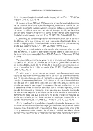 LOS RECURSOS PROCESALES LABORALES
95
de la parte que ha planteado el medio impugnatorio (Cas. 1228- 02-A-
requipa. Data 40 000. G.J.).
Si bien el artículo 369 del CPC concede al juez la facultad discrecio-
nal de ordenar de oﬁcio o a pedido de parte, reservar el trámite de una
apelación sin efecto suspensivo; sin embargo, esta potestad debe ejer-
cerse en consideración a razones atendibles que justiﬁquen la utiliza-
ción de este mecanismo procesal como medio idóneo para hacer más
ﬂuida la tramitación del proceso (Exp. Nº 2497-98. Data 40 000. G.J.).
Cuando el juez concede apelación de una resolución con el carácter
de diferida, tiene que precisar con qué resolución el colegiado debe re-
solver la impugnación. Si omite ello es nula la elevación porque no hay
grado que absolver (Exp. Nº 11241-98. Data 40 000. G.J.).
Luego, en el trámite de la apelación sin efecto suspensivo en cali-
dad de diferida, el superior debe pronunciarse sobre la apelación diferi-
da; la omisión acarrea nulidad (Cas. 884-96-Ancash. El Peruano, 1/1/98,
p. 340.).
Y es que si la sentencia de vista no se pronuncia sobre la apelación
concedida en calidad de diferida, tal omisión ha generado indefensa a
los demandados, pues se ha afectado el derecho a un debido proce-
so al privárseles de la doble instancia (Cas. Nº 2322-2000-Moquegua.
Data 40 000. G.J.).
Por otro lado, no se encuentra ajustado a derecho no pronunciarse
sobre las apelaciones concedidas con el carácter de diferidas debido a
que no se apeló la sentencia. Al respecto, es principio de la interpreta-
ción jurídica que no cabe hacer distinciones en donde la ley no la hace,
siendo que en el caso de la apelación diferida se ha previsto como exi-
gencia para que la sala superior se pronuncie sobre ella siempre que
la sentencia u otra resolución señalada por el juez sea apelada, no ha-
ciendo distinciones al respecto. Si es apelada por la parte demanda-
da, no resulta exigible el requisito de la apelación de la sentencia al
demandado, toda vez que dicha parte no podía interponer recurso de
apelación contra la sentencia de primera instancia por cuanto ella le re-
sultaba favorable (Cas. Nº 2028-2001-Huaura. Data 40 000. G.J.).
Como puede advertirse de la jurisprudencia citada, los efectos con
los que se concede un recurso impugnatorio son importantes, como
también lo es la pretensión impugnatoria, todo lo cual tiene ﬁnes prác-
ticos y eventualmente pueden incidir en la nulidad, sea de la eleva-
ción de los actuados o de la resolución de segunda instancia por omitir
 