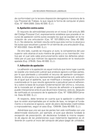 LOS RECURSOS PROCESALES LABORALES
97
de conformidad con la tercera disposición derogatoria transitoria de la
Ley Procesal de Trabajo, la que regula la forma de computar el plazo
(Cas. Nº 1644-2000. Data 40 000. G.J.).
6.Apelación contra autos
El requisito de admisibilidad previsto en el inciso 2 del artículo 365
del Código Procesal Civil, expresamente establece que procede el re-
curso de apelación contra autos excepto los que se expidan en la tra-
mitación de una articulación (Cas. Nº 107-2003-Lima. Data 40 000.
G.J.). No obstante, también resulta cierto que esta norma no alcanza a
los autos que resuelven y ponen ﬁn al trámite de una articulación (Exp.
Nº 453-2002. Data 40 000. G.J.).
De otro lado, cuando se impugna un auto, la competencia del juez
superior solo alcanza al auto materia de grado y a su tramitación, mo-
tivo por el cual solo cabe pronunciamiento sobre los defectos adver-
tidos por el juez que motivan los agravios expuestos en la resolución
apelada (Exp. 276-05. Data 40 000. G.J.).
7. Adhesión de apelación
La adhesión a la apelación es aquel instituto que tiene lugar cuando
se expide una resolución judicial que produce agravio a ambas partes,
por lo que planteado y concedido el recurso de apelación correspon-
diente, la otra parte o su representante puede adherirse a él, solicitan-
do al igual que el apelante, que se modiﬁque o revoque la resolución
cuestionada en lo que resulte agraviante o perjudicial para el adheren-
te y sobre la base de la propia fundamentación del último o, inclusive,
de la invocada por el apelante. El recurso de adhesión a la apelación
puede interponerse ante el juez de primera instancia, esto es, después
de notiﬁcado el concesorio de la apelación (Cas. Nº 1056-2003-Cama-
ná. Data 40 000. G.J.).
Al respecto, debe tenerse en cuenta que la apelación o adhesión
que no estén acompañadas por el recibo de tasa, no tengan el funda-
mento o no precise el agravio, serán de plano declaradas inadmisibles
o improcedentes, según el caso (Exp. 1349-94. Data 40 000. G.J.).
Adviértase que una vez que las partes han sido notiﬁcadas con una
determinada resolución, por ejemplo, el auto que declara fundada la
excepción de prescripción, de declararse fundada la misma respec-
to de alguna de las pretensiones cuyo tratamiento legislativo es di-
ferente en cuanto al inicio del cómputo del plazo (pago de utilidades,
 
