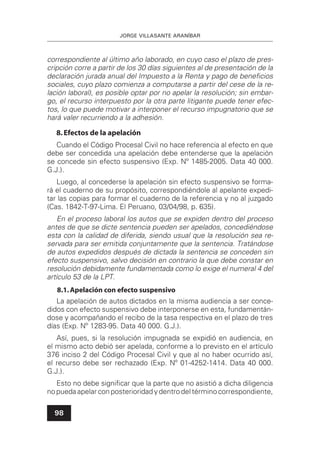 JORGE VILLASANTE ARANÍBAR
98
correspondiente al último año laborado, en cuyo caso el plazo de pres-
cripción corre a partir de los 30 días siguientes al de presentación de la
declaración jurada anual del Impuesto a la Renta y pago de beneﬁcios
sociales, cuyo plazo comienza a computarse a partir del cese de la re-
lación laboral), es posible optar por no apelar la resolución; sin embar-
go, el recurso interpuesto por la otra parte litigante puede tener efec-
tos, lo que puede motivar a interponer el recurso impugnatorio que se
hará valer recurriendo a la adhesión.
8.Efectos de la apelación
Cuando el Código Procesal Civil no hace referencia al efecto en que
debe ser concedida una apelación debe entenderse que la apelación
se concede sin efecto suspensivo (Exp. Nº 1485-2005. Data 40 000.
G.J.).
Luego, al concederse la apelación sin efecto suspensivo se forma-
rá el cuaderno de su propósito, correspondiéndole al apelante expedi-
tar las copias para formar el cuaderno de la referencia y no al juzgado
(Cas. 1842-T-97-Lima. El Peruano, 03/04/98, p. 635).
En el proceso laboral los autos que se expiden dentro del proceso
antes de que se dicte sentencia pueden ser apelados, concediéndose
esta con la calidad de diferida, siendo usual que la resolución sea re-
servada para ser emitida conjuntamente que la sentencia. Tratándose
de autos expedidos después de dictada la sentencia se conceden sin
efecto suspensivo, salvo decisión en contrario la que debe constar en
resolución debidamente fundamentada como lo exige el numeral 4 del
artículo 53 de la LPT.
8.1.Apelación con efecto suspensivo
La apelación de autos dictados en la misma audiencia a ser conce-
didos con efecto suspensivo debe interponerse en esta, fundamentán-
dose y acompañando el recibo de la tasa respectiva en el plazo de tres
días (Exp. Nº 1283-95. Data 40 000. G.J.).
Así, pues, si la resolución impugnada se expidió en audiencia, en
el mismo acto debió ser apelada, conforme a lo previsto en el artículo
376 inciso 2 del Código Procesal Civil y que al no haber ocurrido así,
el recurso debe ser rechazado (Exp. Nº 01-4252-1414. Data 40 000.
G.J.).
Esto no debe signiﬁcar que la parte que no asistió a dicha diligencia
no pueda apelar con posterioridad y dentro del término correspondiente,
 