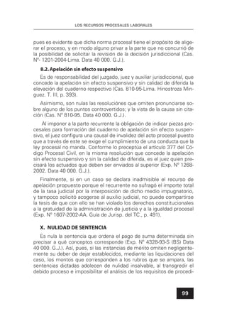 LOS RECURSOS PROCESALES LABORALES
99
pues es evidente que dicha norma procesal tiene el propósito de alige-
rar el proceso, y en modo alguno privar a la parte que no concurrió de
la posibilidad de solicitar la revisión de la decisión jurisdiccional (Cas.
Nº- 1201-2004-Lima. Data 40 000. G.J.).
8.2.Apelación sin efecto suspensivo
Es de responsabilidad del juzgado, juez y auxiliar jurisdiccional, que
concede la apelación sin efecto suspensivo y sin calidad de diferida la
elevación del cuaderno respectivo (Cas. 810-95-Lima. Hinostroza Min-
guez. T. III, p. 393).
Asimismo, son nulas las resoluciónes que omiten pronunciarse so-
bre alguno de los puntos controvertidos; y la vista de la causa sin cita-
ción (Cas. Nº 810-95. Data 40 000. G.J.).
Al imponer a la parte recurrente la obligación de indicar piezas pro-
cesales para formación del cuaderno de apelación sin efecto suspen-
sivo, el juez conﬁgura una causal de invalidez del acto procesal puesto
que a través de este se exige el cumplimiento de una conducta que la
ley procesal no manda. Conforme lo preceptúa el artículo 377 del Có-
digo Procesal Civil, en la misma resolución que concede la apelación
sin efecto suspensivo y sin la calidad de diferida, es el juez quien pre-
cisará los actuados que deben ser enviados al superior (Exp. Nº 1268-
2002. Data 40 000. G.J.).
Finalmente, si en un caso se declara inadmisible el recurso de
apelación propuesto porque el recurrente no sufragó el importe total
de la tasa judicial por la interposición de dicho medio impugnatorio,
y tampoco solicitó acogerse al auxilio judicial, no puede compartirse
la tesis de que con ello se han violado los derechos constitucionales
a la gratuidad de la administración de justicia y a la igualdad procesal
(Exp. Nº 1607-2002-AA. Guía de Jurisp. del TC., p. 491).
X. NULIDAD DE SENTENCIA
Es nula la sentencia que ordena el pago de suma determinada sin
precisar a qué conceptos corresponde (Exp. Nº 4328-93-S (BS) Data
40 000. G.J.). Así, pues, si las instancias de mérito omiten negligente-
mente su deber de dejar establecidos, mediante las liquidaciones del
caso, los montos que corresponden a los rubros que se ampara, las
sentencias dictadas adolecen de nulidad insalvable, al transgredir el
debido proceso e imposibilitar el análisis de los requisitos de procedi-
 