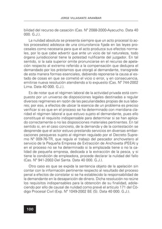 JORGE VILLASANTE ARANÍBAR
100
bilidad del recurso de casación (Cas. Nº 2088-2000-Ayacucho. Data 40
000. G.J.).
La nulidad absoluta se presenta siempre que un acto procesal (o ac-
tos procesales) adolezca de una circunstancia ﬁjada en las leyes pro-
cesales como necesaria para que el acto produzca sus efectos norma-
les, por lo que cabe advertir que ante un vicio de tal naturaleza, todo
órgano jurisdiccional tiene la potestad nuliﬁcante del juzgador. En tal
sentido, si la sala superior omite pronunciarse en el recurso de apela-
ción respecto al extremo referido a la compensación que dedujera el
demandado por los préstamos que otorgó al demandante, transgrede
de esta manera formas esenciales, debiendo reponerse la causa al es-
tado de cosas en que se cometió el vicio o error, y en consecuencia,
emitirse nueva resolución atendiendo a lo expuesto (Cas. Nº 744-2002
Lima. Data 40 000. G.J.).
Es de notar que el régimen laboral de la actividad privada está com-
puesto por un universo de disposiciones legales destinadas a regular
diversos regímenes en razón de las peculiaridades propias de sus labo-
res; por eso, a efectos de ubicar la esencia de un problema es preciso
veriﬁcar si es que en el proceso se ha determinado con meridiana cla-
ridad el régimen laboral a que estuvo sujeto el demandante, pues ello
constituye el requisito indispensable para determinar si se han aplica-
do correctamente o no las disposiciones materiales pertinentes. En tal
sentido si, en el caso concreto, de la demanda y de la contestación se
desprende que el actor estuvo prestando servicios en diversas embar-
caciones pesqueras sujeto al régimen regulado por el Decreto Supre-
mo Nº 009-76-TR, que regula el trabajo del pescador anchovetero al
servicio de la Pequeña Empresa de Extracción de Anchoveta (PEEA) y
en el proceso no se ha determinado si la emplazada tiene o no la ca-
lidad de pequeña empresa, dedicada a la extracción de la pesca, y si
tiene la condición de empleadora, procede declarar la nulidad del fallo
(Cas. Nº 941-2002-Del Santa. Data 40 000. G.J.).
Otro caso es que se expida la sentencia objeto de la apelación sin
contar con la información pertinente respecto al resultado del proceso
penal a efectos de constatar si se ha establecido la responsabilidad de
la demandante en la desaparición de dinero. Dicha resolución no reúne
los requisitos indispensables para la obtención de su ﬁnalidad, adole-
ciendo por ello de causal de nulidad como prevé el artículo 171 del Có-
digo Procesal Civil (Exp. Nº 1049-2002 BE (S). Data 40 000. G.J.).
 