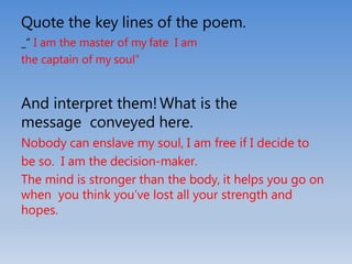 Quote the key lines of the poem.
_“ I am the master of my fate I am
the captain of my soul”
And interpret them!What is the
message conveyed here.
Nobody can enslave my soul, I am free if I decide to
be so. I am the decision-maker.
The mind is stronger than the body, it helps you go on
when you think you’ve lost all your strength and
hopes.
 