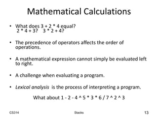 CS314 Stacks 13
Mathematical Calculations
• What does 3 + 2 * 4 equal?
2 * 4 + 3? 3 * 2 + 4?
• The precedence of operators affects the order of
operations.
• A mathematical expression cannot simply be evaluated left
to right.
• A challenge when evaluating a program.
• Lexical analysis is the process of interpreting a program.
What about 1 - 2 - 4 ^ 5 * 3 * 6 / 7 ^ 2 ^ 3
 