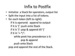Infix to Postfix
• Initialize a Stack for operators, output list
• Split the input into a list of tokens.
• for each token (left to right):
if it is operand: append to output
if it is '(': push onto Stack
if it is ')': pop & append till '('
if it in '+-*/':
while peek has precedence ≥ it:
pop & append
push onto Stack
pop and append the rest of the Stack.
 