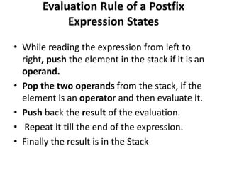 Evaluation Rule of a Postfix
Expression States
• While reading the expression from left to
right, push the element in the stack if it is an
operand.
• Pop the two operands from the stack, if the
element is an operator and then evaluate it.
• Push back the result of the evaluation.
• Repeat it till the end of the expression.
• Finally the result is in the Stack
 