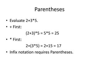 Parentheses
• Evaluate 2+3*5.
• + First:
(2+3)*5 = 5*5 = 25
• * First:
2+(3*5) = 2+15 = 17
• Infix notation requires Parentheses.
 