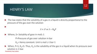 HENRY’S LAW
 The law states that the solubility of a gas in a liquid is directly proportional to the
pressure of the gas ...