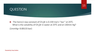 QUESTION
 The henry’s law constant of CH3Br is 0.159 mol L-1 bar-1 at 250C.
What is the solubility of CH3Br in water at 2...
