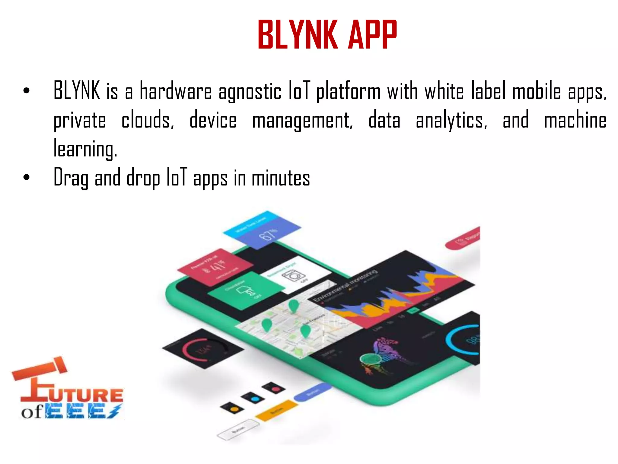 BLYNK APP
• BLYNK is a hardware agnostic IoT platform with white label mobile apps,
private clouds, device management, data analytics, and machine
learning.
• Drag and drop IoT apps in minutes
 