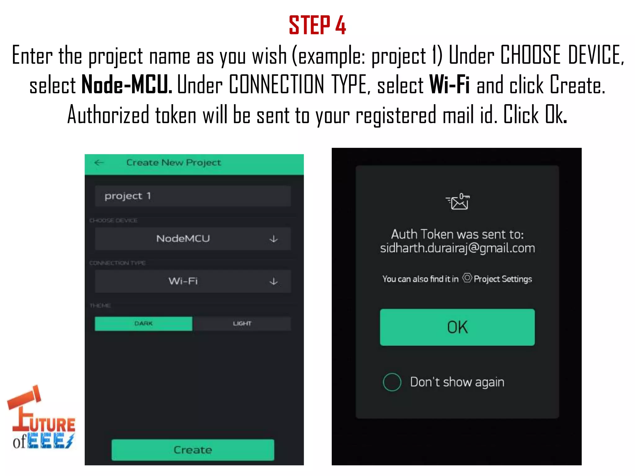 STEP 4
Enter the project name as you wish (example: project 1) Under CHOOSE DEVICE,
select Node-MCU. Under CONNECTION TYPE, select Wi-Fi and click Create.
Authorized token will be sent to your registered mail id. Click Ok.
 