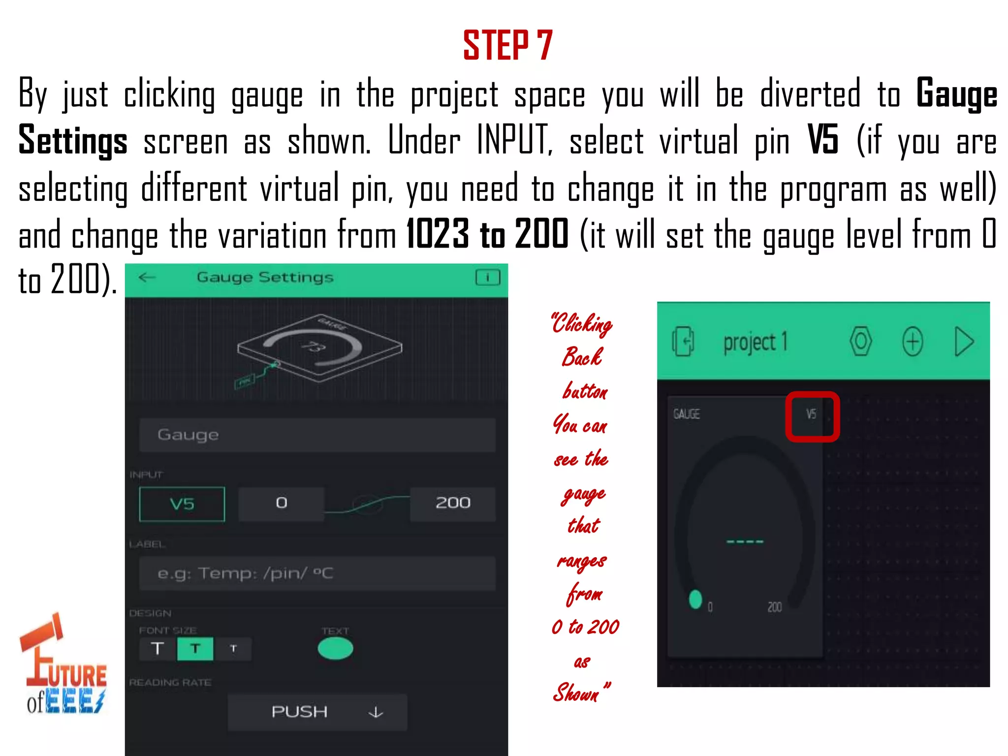 STEP 7
By just clicking gauge in the project space you will be diverted to Gauge
Settings screen as shown. Under INPUT, select virtual pin V5 (if you are
selecting different virtual pin, you need to change it in the program as well)
and change the variation from 1023 to 200 (it will set the gauge level from 0
to 200).
“Clicking
Back
button
You can
see the
gauge
that
ranges
from
0 to 200
as
Shown”
 