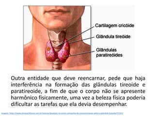 Outra entidade que deve reencarnar, pede que haja
interferência na formação das glândulas tireoide e
paratireoide, a fim de que o corpo não se apresente
harmônico fisicamente, uma vez a beleza física poderia
dificultar as tarefas que ela devia desempenhar.
Imagem: https://www.olimpia24horas.com.br/noticias/iguatemi-rio-preto-campanha-de-conscientizacao-sobre-a-glandula-tireoide/7/5311
 