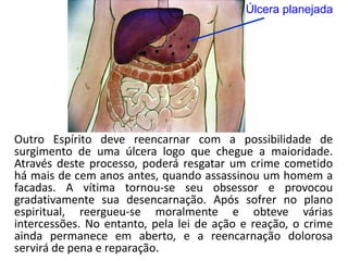 Úlcera planejada
Outro Espírito deve reencarnar com a possibilidade de
surgimento de uma úlcera logo que chegue a maioridade.
Através deste processo, poderá resgatar um crime cometido
há mais de cem anos antes, quando assassinou um homem a
facadas. A vítima tornou-se seu obsessor e provocou
gradativamente sua desencarnação. Após sofrer no plano
espiritual, reergueu-se moralmente e obteve várias
intercessões. No entanto, pela lei de ação e reação, o crime
ainda permanece em aberto, e a reencarnação dolorosa
servirá de pena e reparação.
 