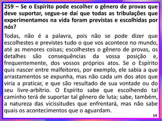 259 – Se o Espírito pode escolher o gênero de provas que
deve suportar, segue-se daí que todas as tribulações que
experimentamos na vida foram previstas e escolhidas por
nós?
Todas, não é a palavra, pois não se pode dizer que
escolhestes e previstes tudo o que vos acontece no mundo,
até as menores coisas; escolhestes o gênero de provas, os
detalhes são consequências da vossa posição e,
frequentemente, dos vossos próprios atos. Se o Espírito
quis nascer entre malfeitores, por exemplo, ele sabia a que
arrastamentos se expunha, mas não cada um dos atos que
viria a praticar, e que são resultado de sua vontade ou do
seu livre-arbítrio. O Espírito sabe que escolhendo tal
caminho terá de suportar tal gênero de luta; sabe, também,
a natureza das vicissitudes que enfrentará, mas não sabe
quais os acontecimentos que o aguardam.
14
 