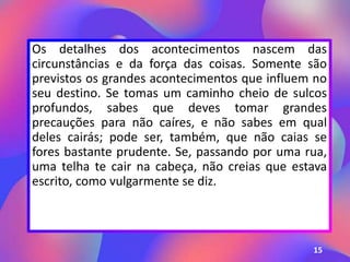 Os detalhes dos acontecimentos nascem das
circunstâncias e da força das coisas. Somente são
previstos os grandes acontecimentos que influem no
seu destino. Se tomas um caminho cheio de sulcos
profundos, sabes que deves tomar grandes
precauções para não caíres, e não sabes em qual
deles cairás; pode ser, também, que não caias se
fores bastante prudente. Se, passando por uma rua,
uma telha te cair na cabeça, não creias que estava
escrito, como vulgarmente se diz.
15
 