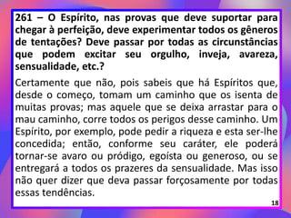261 – O Espírito, nas provas que deve suportar para
chegar à perfeição, deve experimentar todos os gêneros
de tentações? Deve passar por todas as circunstâncias
que podem excitar seu orgulho, inveja, avareza,
sensualidade, etc.?
Certamente que não, pois sabeis que há Espíritos que,
desde o começo, tomam um caminho que os isenta de
muitas provas; mas aquele que se deixa arrastar para o
mau caminho, corre todos os perigos desse caminho. Um
Espírito, por exemplo, pode pedir a riqueza e esta ser-lhe
concedida; então, conforme seu caráter, ele poderá
tornar-se avaro ou pródigo, egoísta ou generoso, ou se
entregará a todos os prazeres da sensualidade. Mas isso
não quer dizer que deva passar forçosamente por todas
essas tendências.
18
 