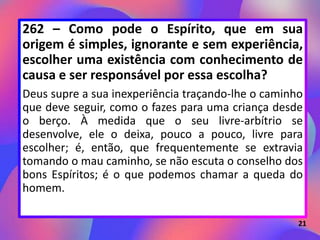 262 – Como pode o Espírito, que em sua
origem é simples, ignorante e sem experiência,
escolher uma existência com conhecimento de
causa e ser responsável por essa escolha?
Deus supre a sua inexperiência traçando-lhe o caminho
que deve seguir, como o fazes para uma criança desde
o berço. À medida que o seu livre-arbítrio se
desenvolve, ele o deixa, pouco a pouco, livre para
escolher; é, então, que frequentemente se extravia
tomando o mau caminho, se não escuta o conselho dos
bons Espíritos; é o que podemos chamar a queda do
homem.
21
 