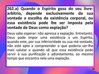 262.a) Quando o Espírito goza do seu livre-
arbítrio, depende exclusivamente da sua
vontade a escolha da existência corporal, ou
essa existência pode lhe ser imposta pela
vontade de Deus como expiação?
Deus sabe esperar: não apressa a expiação. Entretanto,
Deus pode impor uma existência a um Espírito,
quando este, por sua inferioridade ou sua má vontade,
não está apto a compreender o que poderia ser-lhe
mais salutar e quando vê que essa existência pode
servir à sua purificação e adiantamento, ao mesmo
tempo que encontra nela uma expiação.
22
 