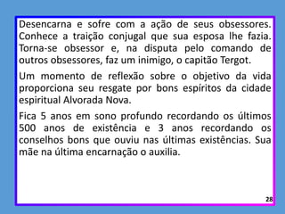 Desencarna e sofre com a ação de seus obsessores.
Conhece a traição conjugal que sua esposa lhe fazia.
Torna-se obsessor e, na disputa pelo comando de
outros obsessores, faz um inimigo, o capitão Tergot.
Um momento de reflexão sobre o objetivo da vida
proporciona seu resgate por bons espíritos da cidade
espiritual Alvorada Nova.
Fica 5 anos em sono profundo recordando os últimos
500 anos de existência e 3 anos recordando os
conselhos bons que ouviu nas últimas existências. Sua
mãe na última encarnação o auxilia.
28
 