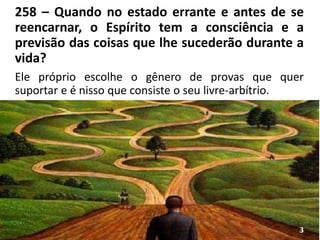 258 – Quando no estado errante e antes de se
reencarnar, o Espírito tem a consciência e a
previsão das coisas que lhe sucederão durante a
vida?
Ele próprio escolhe o gênero de provas que quer
suportar e é nisso que consiste o seu livre-arbítrio.
3
 